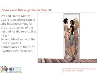 Some casesthatmightbementionedEva and Franco Mattes - 01.org is an artistic couple who became famous for the artistic testing of the net and for the re-enacting insight Second Life of some of the most important performances of the ‘70th:- Synthetic Performance.