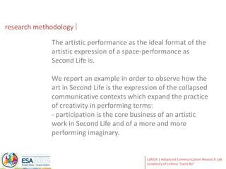 researchmethodologyThe artistic performance as the ideal format of the artistic expression of a space-performance as Second Life is. We report an example in order to observe how the art in Second Life is the expression of the collapsed communicative contexts which expand the practice of creativity in performing terms: - participation is the core business of an artistic work in Second Life and of a more and more performing imaginary.