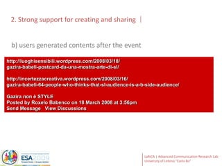 2. Strong support for creating and sharingb) users generated contents after the eventhttp://luoghisensibili.wordpress.com/2008/03/18/gazira-babeli-postcard-da-una-mostra-arte-di-sl/http://incertezzacreativa.wordpress.com/2008/03/16/gazira-babeli-64-people-who-thinks-that-sl-audience-is-a-b-side-audience/Gazira non è STYLEPosted by Roxelo Babenco on 18 March 2008 at 3:56pmSend Message   View Discussions