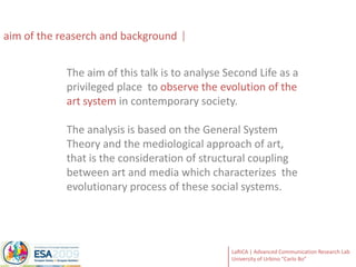 aimof the reaserch and backgroundThe aimofthistalk istoanalyse Second Life as a privileged place  to observe the evolution of the art system in contemporary society. The analysis is based on the General System Theory and the mediological approach of art, that is the consideration of structural coupling between art and media which characterizes  the evolutionary process of these social systems.