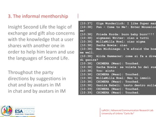 3. The informal menthorship[10:37]  Olga Wunderlich: I like Super mario Better![10:38]  Fan - Come to Me!: Enter Mouselook to shoot me![10:38]  Frieda Korda: burn baby burn!!!![10:38]  sigmaseiWriter: ciao a tutti[10:38]  MillaMillaNoel: ciao sigma[10:38]  Sacha Bowie: ciao[10:38]  Man Michinaga: i'm afraid the box has not done me well.[10:38]  Alida Hammerer: come si fa a diventare statua di gazira?[10:38]  CHIMERA (Wear): Touched.[10:38]  Sacha Bowie: se volete ho del sushi[10:38]  You: aiuto[10:38]  CHIMERA (Wear): Touched.[10:38]  MillaMillaNoel: Neu ti immoli[10:38]  CHIMERA (Wear): Touched.[10:38]  Gazira Babeli: tasto destro sulla base bianca[10:39]  CHIMERA (Wear): Touched.[10:39]  CHIMERA (Wear): Touched.Insight Second Life the logic of exchange and gift also concerns with the knowledge that a user shares with another one in order to help him learn and use the languages of Second Life.Throughout the party directions by suggestions in chat and by avatars in IMin chat and by avatars in IM