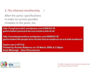 3. The informal menthorshipAfter the party: specifications in order to correct possible mistakes in the posts, etc.http://luoghisensibili.wordpress.com/2008/03/18/gazira-babeli-postcard-da-una-mostra-arte-di-sl/http://incertezzacreativa.wordpress.com/2008/03/16/gazira-babeli-64-people-who-thinks-that-sl-audience-is-a-b-side-audience/Gazira non è STYLEPosted by Roxelo Babenco on 18 March 2008 at 3:56pmSend Message   View Discussions