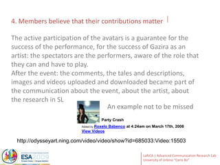 4. Members believe that their contributions matterThe active participation of the avatars is a guarantee for the success of the performance, for the success of Gazira as an artist: the spectators are the performers, aware of the role that they can and have to play.After the event: the comments, the tales and descriptions, images and videos uploaded and downloaded became part of the communication about the event, about the artist, about the research in SLAn example not to be missed              Party CrashAdded by Roxelo Babenco at 4:24am on March 17th, 2008View Videoshttp://odysseyart.ning.com/video/video/show?id=685033:Video:15503