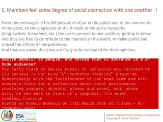 5. Members feel some degree of social connection with one anotherFrom the exchanges in the IM (private chat) or in the public one to the comments in the posts, to the ping backs or the threads in the social networks (ning, twitter, friendfeed, etc.) the users connect to one another,  getting to know and they are free to contribute to the memory of the event, to make public and shared the different interpretations. And they are aware that they are likely to be evaluated for their opinions. Gazira Babeli: 64 people…Whothinksthat SL audience is a B-Side audience?The Party Crash by GaziraBabeli at Locusolus was narrated by Liu Lunasea in her blog “L’incertezzacreativa” (Creative Uncertainty) with the incisiveness of the news item and with accurate hints for a reflection about total performance involving avatars, objects, places and sound, and, above allo, us who were in front of a computer. It’s worth reading…Continue PostedbyRoxeloBabenco on 17th March 2008 at 5:32pm — No Comments (Add) 