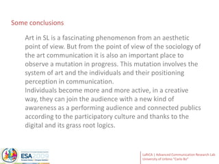 Some conclusionsArt in SL is a fascinating phenomenon from an aesthetic point of view. But from the point of view of the sociology of the art communication it is also an important place to observe a mutation in progress. This mutation involves the system of art and the individuals and their positioning perception in communication. Individuals become more and more active, in a creative way, they can join the audience with a new kind of awareness as a performing audience and connected publics according to the participatory culture and thanks to the digital and its grass root logics. 