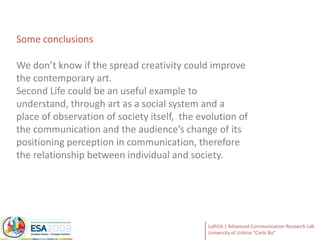 Some conclusionsWe don’t know if the spread creativity could improve the contemporary art. Second Life could be an useful example to understand, through art as a social system and a place of observation of society itself,  the evolution of the communication and the audience’s change of its positioning perception in communication, therefore the relationship between individual and society.