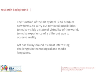 research backgroundThe function of the art system is: to produce new forms, to carry out removed possibilities, to make visible a state of virtuality of the world, to make experience of a different way to observe realityArt has always found its most interesting challenges in technological and media languages.