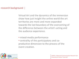 research backgroundVirtual Art and the dynamics of the immersion show how just insight the online world the art territories are more and more expanded towards the last boundary of the overcoming of the difference between the artist’s acting and the audience experience.  mixed-media performance 