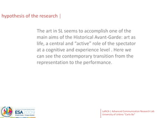  centrality of the participatory and co-productive dimension to the process of the event creation.hypothesisof the researchThe art in SL seems to accomplish one of the main aims of the Historical Avant-Garde: art as life, a central and “active” role of the spectator  at a cognitive and experience level . Here we can see the contemporary transition from the representation to the performance.