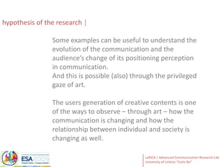 hypothesisof the researchSome examples can be useful to understand the evolution of the communication and the audience’s change of its positioning perception in communication. And this is possible (also) through the privileged gaze of art. The users generation of creative contents is one of the ways to observe – through art – how the communication is changing and how the relationship between individual and society is changing as well.