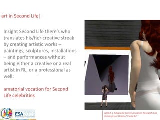 art in Second Life Insight Second Life there’s who translates his/her creative streak by creating artistic works – paintings, sculptures, installations – and performances without being either a creative or a real artist in RL, or a professional as well:amatorialvocation for Second Life celebrities
