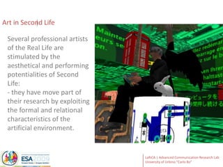 Art in Second Life Several professional artists of the Real Life are stimulated by the aesthetical and performing potentialities of Second Life:- they have move part of their research by exploiting the formal and relational characteristics of the artificial environment.