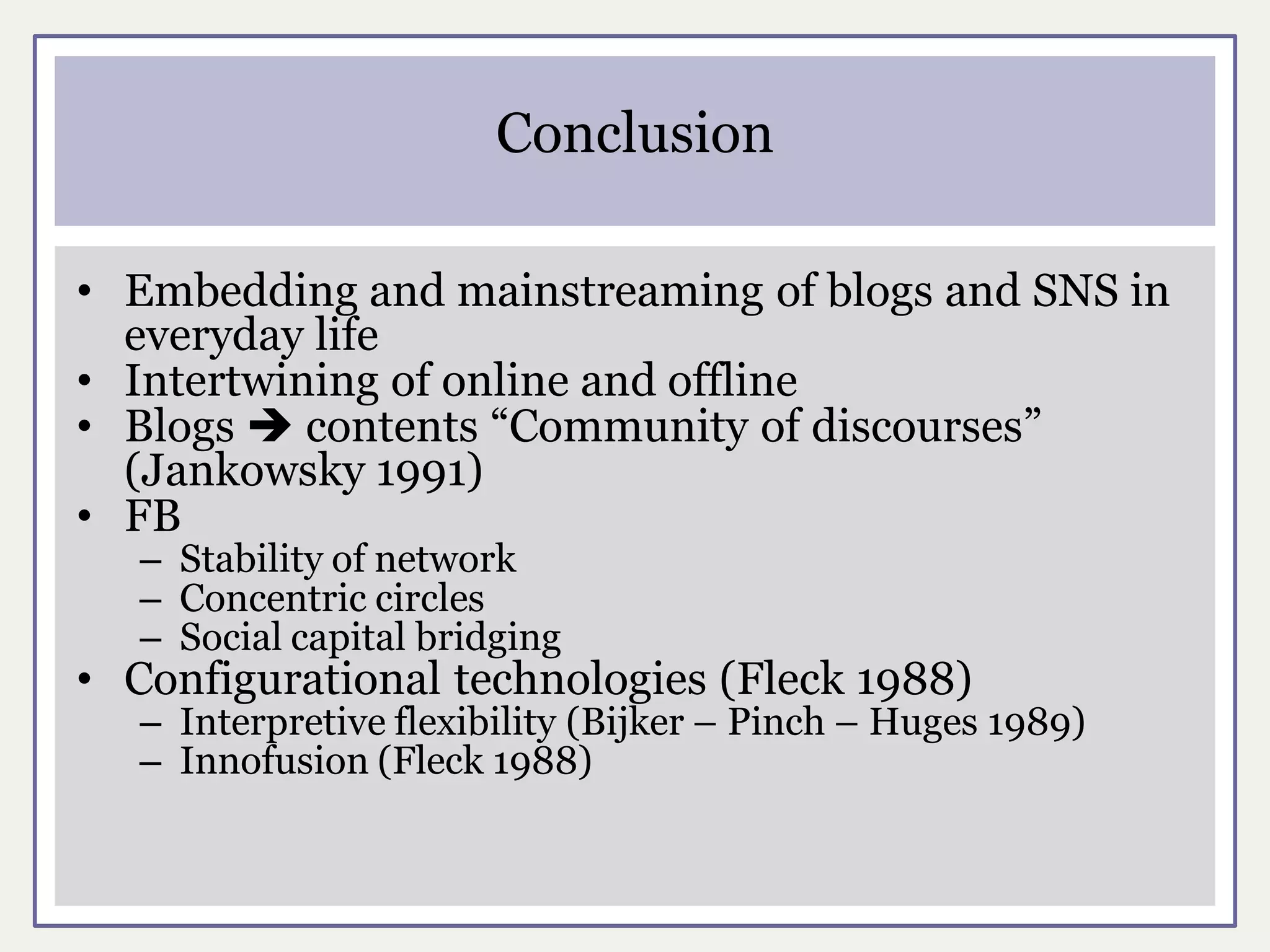 Conclusion

• Embedding and mainstreaming of blogs and SNS in
  everyday life
• Intertwining of online and offline
• Blogs  contents “Community of discourses”
  (Jankowsky 1991)
• FB
   – Stability of network
   – Concentric circles
   – Social capital bridging
• Configurational technologies (Fleck 1988)
   – Interpretive flexibility (Bijker – Pinch – Huges 1989)
   – Innofusion (Fleck 1988)
 