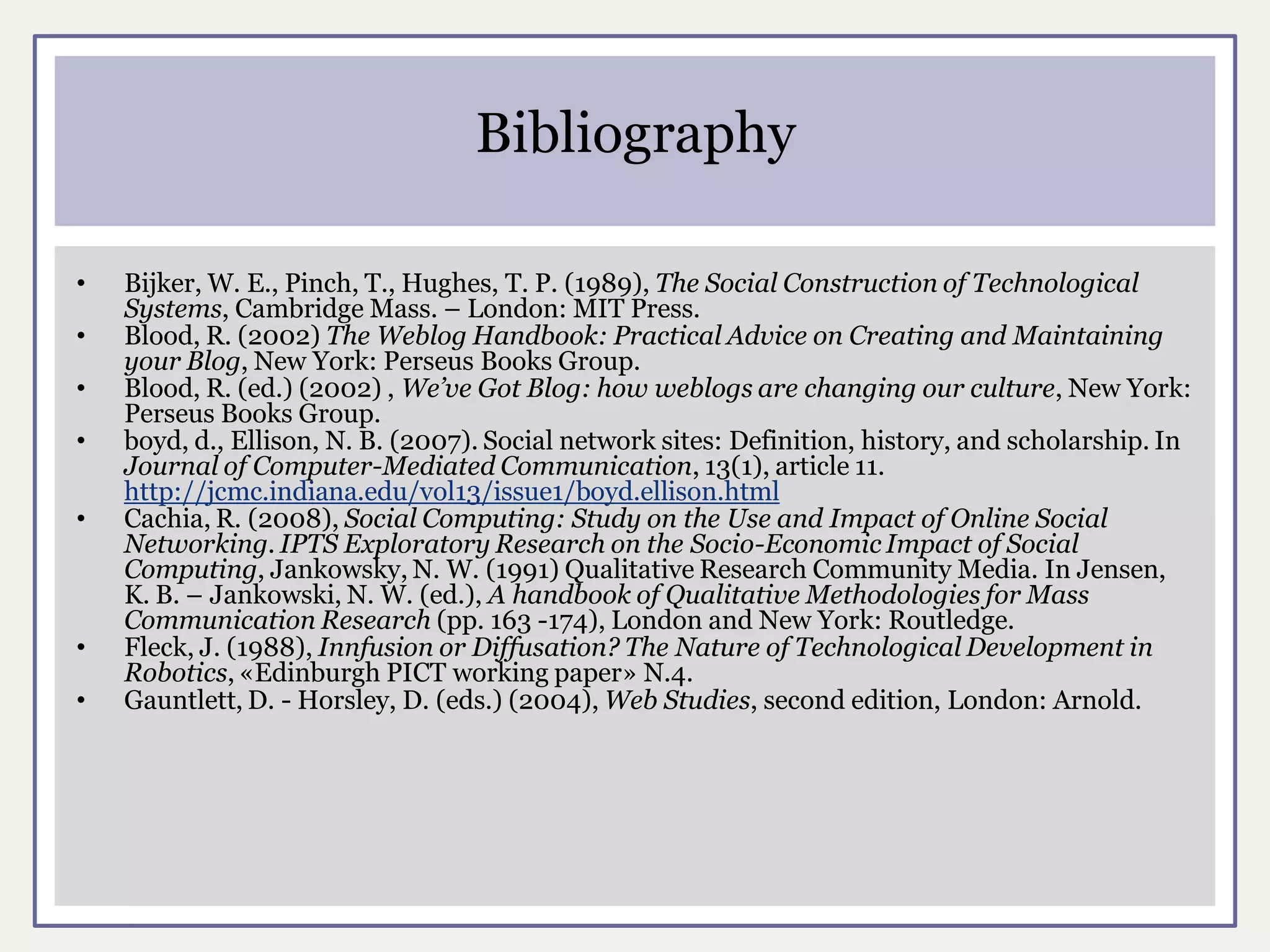 Bibliography

•   Bijker, W. E., Pinch, T., Hughes, T. P. (1989), The Social Construction of Technological
    Systems, Cambridge Mass. – London: MIT Press.
•   Blood, R. (2002) The Weblog Handbook: Practical Advice on Creating and Maintaining
    your Blog, New York: Perseus Books Group.
•   Blood, R. (ed.) (2002) , We’ve Got Blog: how weblogs are changing our culture, New York:
    Perseus Books Group.
•   boyd, d., Ellison, N. B. (2007). Social network sites: Definition, history, and scholarship. In
    Journal of Computer-Mediated Communication, 13(1), article 11.
    http://jcmc.indiana.edu/vol13/issue1/boyd.ellison.html
•   Cachia, R. (2008), Social Computing: Study on the Use and Impact of Online Social
    Networking. IPTS Exploratory Research on the Socio-Economic Impact of Social
    Computing, Jankowsky, N. W. (1991) Qualitative Research Community Media. In Jensen,
    K. B. – Jankowski, N. W. (ed.), A handbook of Qualitative Methodologies for Mass
    Communication Research (pp. 163 -174), London and New York: Routledge.
•   Fleck, J. (1988), Innfusion or Diffusation? The Nature of Technological Development in
    Robotics, «Edinburgh PICT working paper» N.4.
•   Gauntlett, D. - Horsley, D. (eds.) (2004), Web Studies, second edition, London: Arnold.
 