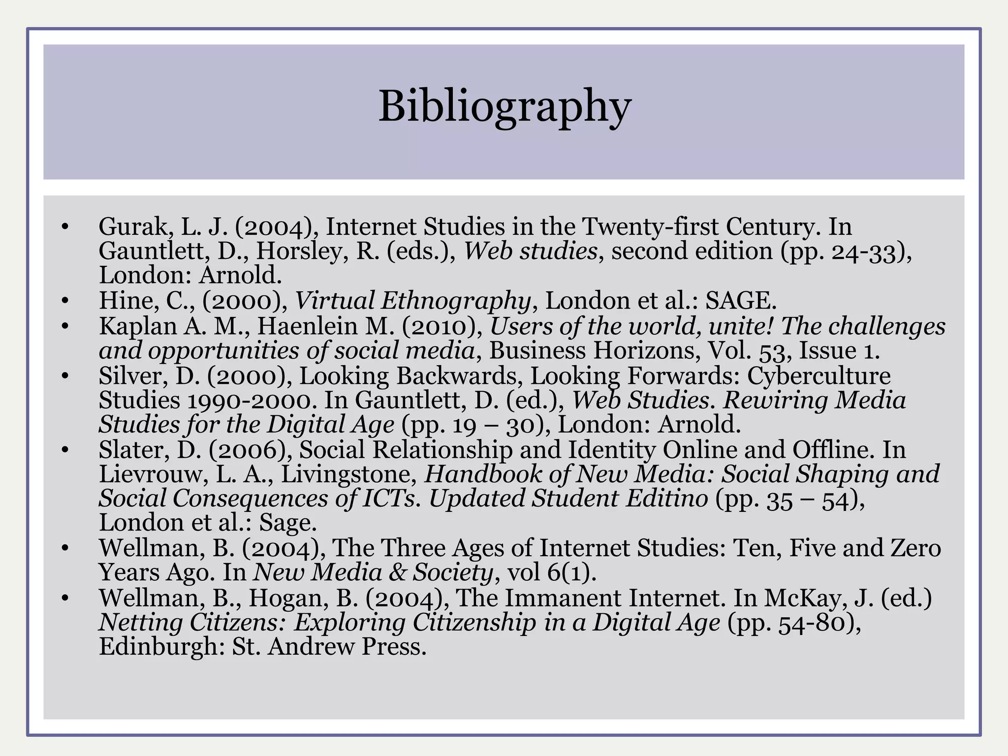 Bibliography

•   Gurak, L. J. (2004), Internet Studies in the Twenty-first Century. In
    Gauntlett, D., Horsley, R. (eds.), Web studies, second edition (pp. 24-33),
    London: Arnold.
•   Hine, C., (2000), Virtual Ethnography, London et al.: SAGE.
•   Kaplan A. M., Haenlein M. (2010), Users of the world, unite! The challenges
    and opportunities of social media, Business Horizons, Vol. 53, Issue 1.
•   Silver, D. (2000), Looking Backwards, Looking Forwards: Cyberculture
    Studies 1990-2000. In Gauntlett, D. (ed.), Web Studies. Rewiring Media
    Studies for the Digital Age (pp. 19 – 30), London: Arnold.
•   Slater, D. (2006), Social Relationship and Identity Online and Offline. In
    Lievrouw, L. A., Livingstone, Handbook of New Media: Social Shaping and
    Social Consequences of ICTs. Updated Student Editino (pp. 35 – 54),
    London et al.: Sage.
•   Wellman, B. (2004), The Three Ages of Internet Studies: Ten, Five and Zero
    Years Ago. In New Media & Society, vol 6(1).
•   Wellman, B., Hogan, B. (2004), The Immanent Internet. In McKay, J. (ed.)
    Netting Citizens: Exploring Citizenship in a Digital Age (pp. 54-80),
    Edinburgh: St. Andrew Press.
 