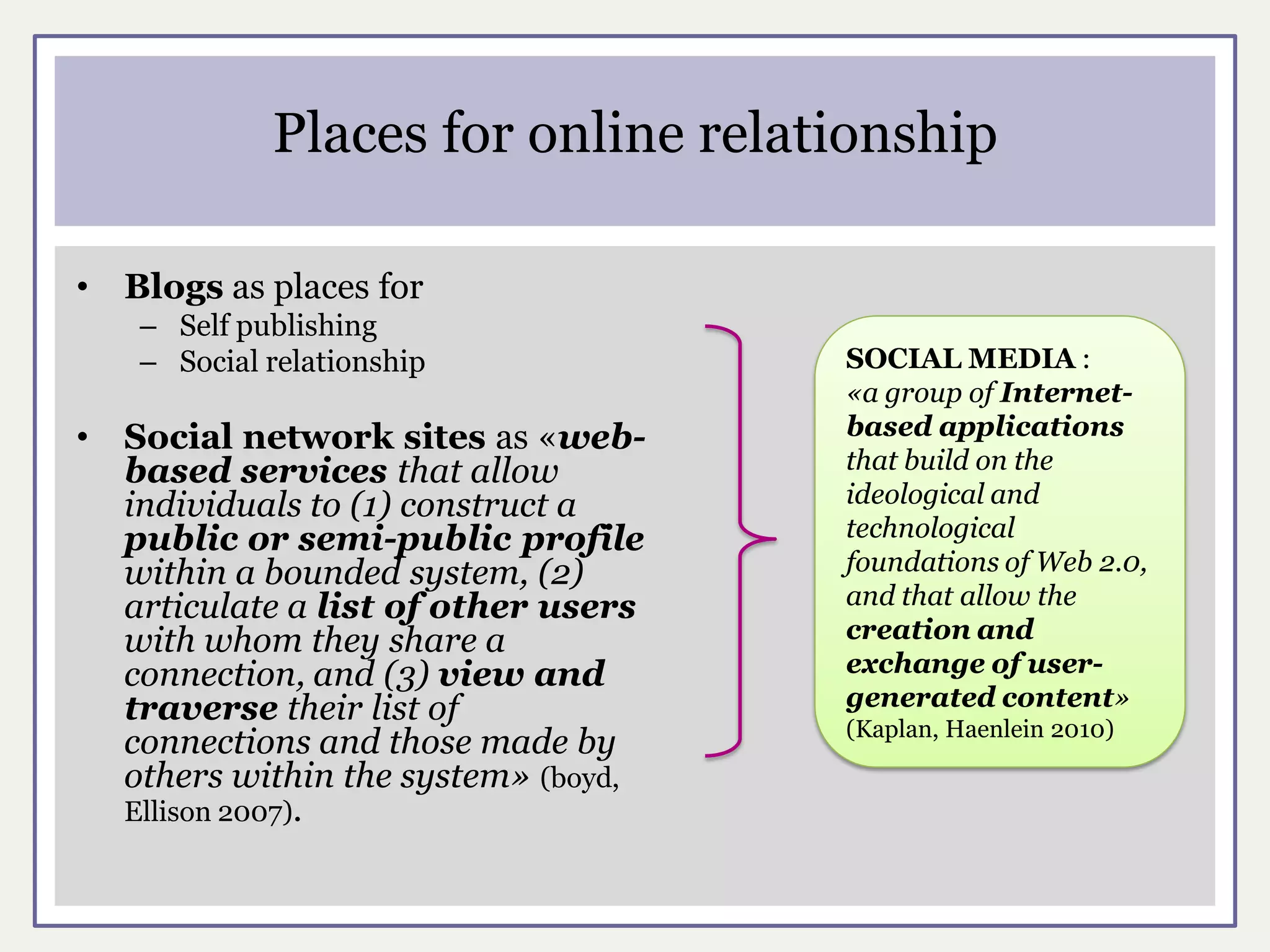 Places for online relationship

•   Blogs as places for
    – Self publishing
    – Social relationship              SOCIAL MEDIA :
                                       «a group of Internet-
•   Social network sites as «web-      based applications
    based services that allow          that build on the
    individuals to (1) construct a     ideological and
    public or semi-public profile      technological
    within a bounded system, (2)       foundations of Web 2.0,
    articulate a list of other users   and that allow the
    with whom they share a             creation and
    connection, and (3) view and       exchange of user-
    traverse their list of             generated content»
                                       (Kaplan, Haenlein 2010)
    connections and those made by
    others within the system» (boyd,
    Ellison 2007).
 