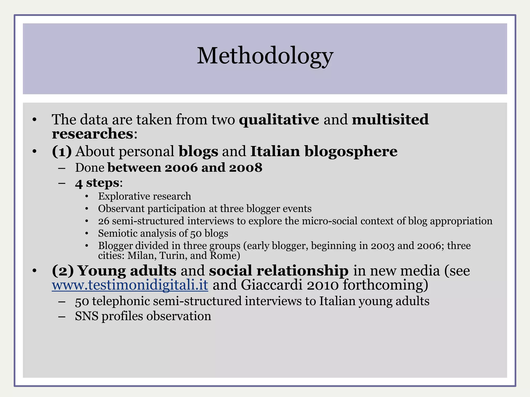 Methodology

•   The data are taken from two qualitative and multisited
    researches:
•   (1) About personal blogs and Italian blogosphere
    – Done between 2006 and 2008
    – 4 steps:
        •   Explorative research
        •   Observant participation at three blogger events
        •   26 semi-structured interviews to explore the micro-social context of blog appropriation
        •   Semiotic analysis of 50 blogs
        •   Blogger divided in three groups (early blogger, beginning in 2003 and 2006; three
            cities: Milan, Turin, and Rome)
•   (2) Young adults and social relationship in new media (see
    www.testimonidigitali.it and Giaccardi 2010 forthcoming)
    – 50 telephonic semi-structured interviews to Italian young adults
    – SNS profiles observation
 
