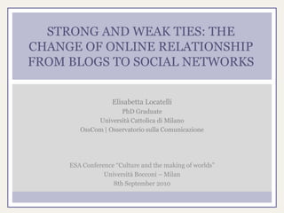 STRONG AND WEAK TIES: THE
CHANGE OF ONLINE RELATIONSHIP
FROM BLOGS TO SOCIAL NETWORKS


                   Elisabetta Locatelli
                     PhD Graduate
             Università Cattolica di Milano
        OssCom | Osservatorio sulla Comunicazione




     ESA Conference “Culture and the making of worlds”
                Università Bocconi – Milan
                   8th September 2010
 