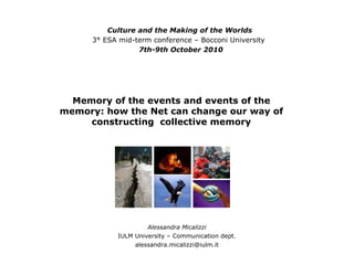 Memory of the events and events of the memory: how the Net can change our way of constructing  collective memory Alessandra Micalizzi IULM University – Communication dept. [email_address] Culture and the Making of the Worlds 3° ESA mid-term conference – Bocconi University  7th-9th October 2010 