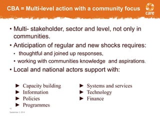 CBA = Multi-level action with a community focus 
• Multi- stakeholder, sector and level, not only in 
communities. 
• Anticipation of regular and new shocks requires: 
• thoughtful and joined up responses, 
• working with communities knowledge and aspirations. 
• Local and national actors support with: 
10 
► Capacity building ► Systems and services 
► Information ► Technology 
► Policies ► Finance 
► Programmes 
September 3, 2014 
 