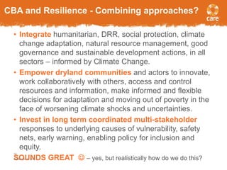 CBA and Resilience - Combining approaches? 
• Integrate humanitarian, DRR, social protection, climate 
change adaptation, natural resource management, good 
governance and sustainable development actions, in all 
sectors – informed by Climate Change. 
• Empower dryland communities and actors to innovate, 
work collaboratively with others, access and control 
resources and information, make informed and flexible 
decisions for adaptation and moving out of poverty in the 
face of worsening climate shocks and uncertainties. 
• Invest in long term coordinated multi-stakeholder 
responses to underlying causes of vulnerability, safety 
nets, early warning, enabling policy for inclusion and 
equity. 
12 
September SOUNDS 3, 2014 GREAT  – yes, but realistically how do we do this? 
 