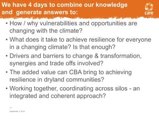 We have 4 days to combine our knowledge 
and generate answers to: 
• How / why vulnerabilities and opportunities are 
changing with the climate? 
• What does it take to achieve resilience for everyone 
in a changing climate? Is that enough? 
• Drivers and barriers to change & transformation, 
synergies and trade offs involved? 
• The added value can CBA bring to achieving 
resilience in dryland communities? 
• Working together, coordinating across silos - an 
integrated and coherent approach? 
13 
September 3, 2014 
 