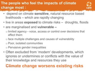 The people who feel the impacts of climate 
change most : 
• depend on climate sensitive, natural resource based 
livelihoods – which are rapidly changing 
• live in areas exposed to climate risks – droughts, floods 
• are marginalised and vulnerable – 
o limited agency - voice, access or control over decisions that 
affect them 
o face multiple challenges and causes of vulnerability 
o Poor, isolated communities 
o Pervasive gender inequalities 
• Often excluded from ‘modern’ developments, which 
ignores or undermines or conflicts with the value of 
their knowledge and resources they use 
4 
SCeptemlbier m3, 2014ate change worsens existing risks 
 