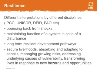 Resilience 
Different interpretations by different disciplines: 
(IPCC, UNISDR, DFID, FAO etc) 
• bouncing back from shocks 
• maintaining function of a system in spite of a 
disturbance 
• long term resilient development pathways 
• secure livelihoods, absorbing and adapting to 
shocks, managing growing risks, addressing 
underlying causes of vulnerability, transforming 
lives in response to new hazards and opportunities. 
5 
September 3, 2014 
 