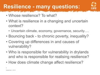 Resilience - many questions: 
• Whose resilience? To what? 
• What is resilience in a changing and uncertain 
context? 
• Uncertain climate, economy, governance, security…. 
• Bouncing back - to chronic poverty, inequality? 
• Covering up differences in and causes of 
vulnerability? 
• Who is responsible for vulnerability in drylands 
and who is responsible for realising resilience? 
• How does climate change affect resilience? 
6 
September 3, 2014 
 