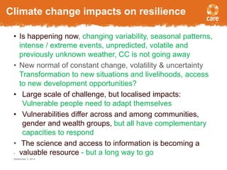 Climate change impacts on resilience 
• Is happening now, changing variability, seasonal patterns, 
intense / extreme events, unpredicted, volatile and 
previously unknown weather, CC is not going away 
• New normal of constant change, volatility & uncertainty 
Transformation to new situations and livelihoods, access 
to new development opportunities? 
• Large scale of challenge, but localised impacts: 
Vulnerable people need to adapt themselves 
• Vulnerabilities differ across and among communities, 
gender and wealth groups, but all have complementary 
capacities to respond 
• The science and access to information is becoming a 
valuable resource - but a long way to go 
7 
September 3, 2014 
 