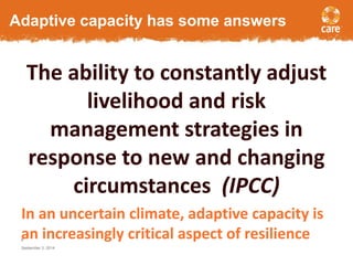 Adaptive capacity has some answers 
The ability to constantly adjust 
livelihood and risk 
management strategies in 
response to new and changing 
circumstances (IPCC) 
In an uncertain climate, adaptive capacity is 
an increasingly critical aspect of resilience 
8 
September 3, 2014 
 