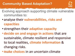 Community Based Adaptation? 
Evolving approach supporting climate vulnerable 
communities to: 
• analyse their vulnerabilities, risks and 
capacities 
• strengthen their adaptive capacity 
• decide on and engage in actions that are 
sustainable, climate resilient and responsive 
to local realities, climate information & 
changing risks. 
• make 9 
choices in an uncertain climate September 3, 2014 
 