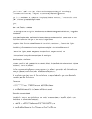 52. COLISEO: TEATRO::(A) Cordura: madurez (B) Teleológico: finalista (C)
Gladiador: luchador (D) Tartajoso: elocuente (E) Discurrir: polémica

53. AGUA: CONDUCTO::(A) Gas: tanque(B) Cordón: teléfono(C) Electricidad: cable
(D) Corriente: pila (E) Sangre: vena

[pic]

ANALOGÍAS VERBALES

Las analogías son un tipo de pruebas que se caracterizan por su estructura y no por su
contenido.

Este tipo de ejercicios podría incluirse en el razonamiento verbal, puesto que se trata
de discernir la relación que existe entre dos palabras.

Hay tres tipos de relaciones básicas, de sinonimia, antonimia y de relación lógica.

También podemos encontrarnos algunas analogías con contenido cultural.

La relación lógica puede ser por su funcionalidad, su proximidad, etc.

Distinguimos los siguientes tres tipos de analogías.

A) Analogías continuas.

En este ejercicio nos encontramos con una pareja de palabras, relacionadas de alguna
manera, y con otra palabra.

En las respuestas tendremos que encontrar otra palabra que unida a la última forme
una pareja que guarde la misma relación que la primera.

Si la primera pareja consta de dos sinónimos, la segunda tendrá que estar formada
también por dos sinónimos.

Ejemplos:

1. INEPTITUD es a TORPEZA como IGUALDAD es a :

a) paridad b) desequilibrio c) desnivel d) coherencia

Solución: respuesta a)

Ineptitud y torpeza son sinónimos, por tanto, la respuesta será aquella palabra que
signifique lo mismo que igualdad.

2. LAVAR es a ENSUCIAR como PARTICIPACIÓN es a:

a) implicación b) asociación c) intervención d) inhibición
 
