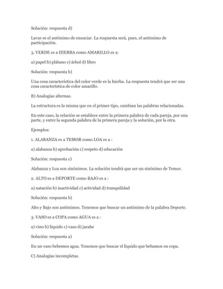 Solución: respuesta d)

Lavar es el antónimo de ensuciar. La respuesta será, pues, el antónimo de
participación.

3. VERDE es a HIERBA como AMARILLO es a:

a) papel b) plátano c) árbol d) libro

Solución: respuesta b)

Una cosa característica del color verde es la hierba. La respuesta tendrá que ser una
cosa característica de color amarillo.

B) Analogías alternas.

La estructura es la misma que en el primer tipo, cambian las palabras relacionadas.

En este caso, la relación se establece entre la primera palabra de cada pareja, por una
parte, y entre la segunda palabra de la primera pareja y la solución, por la otra.

Ejemplos:

1. ALABANZA es a TEMOR como LOA es a :

a) alabanza b) aprobación c) respeto d) educación

Solución: respuesta c)

Alabanza y Loa son sinónimos. La solución tendrá que ser un sinónimo de Temor.

2. ALTO es a DEPORTE como BAJO es a :

a) natación b) inactividad c) actividad d) tranquilidad

Solución: respuesta b)

Alto y Bajo son antónimos. Tenemos que buscar un antónimo de la palabra Deporte.

3. VASO es a COPA como AGUA es a :

a) vino b) líquido c) vaso d) jarabe

Solución: respuesta a)

En un vaso bebemos agua. Tenemos que buscar el líquido que bebamos en copa.

C) Analogías incompletas.
 