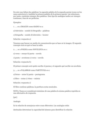 En este caso faltan dos palabras: la segunda palabra de la segunda pareja (como en los
casos anteriores) y también la primera palabra de la primera pareja. Las soluciones,
por tanto, contienen siempre dos palabras. Este tipo de analogías suelen ser siempre
continuas y han de ser perfectas.

Ejemplos:

1. .... es a IMAGEN como RADIO es a:

a) televisión – sonido b) fotografía – palabras

c) fotografía – sonido d) televisión – locutor

Solución: respuesta a)

Tenemos que buscar un medio de comunicación que se base en la imagen. El segundo
concepto será en qué se basa la radio.

2. .... es a POESIA como NOVELISTA es a :

a) verso – ensayo b) poeta – novela

c) poeta – aventuras c) verso – novela

Solución: respuesta b)

El primer concepto será quién escribe el poema y el segundo qué escribe un novelista.

3. .... es a PALABRAS como PARTITURA es a:

a) letras – notas b) pauta – pentagrama

c) libro – notas c) ritmo – música

Solución: respuesta c)

El libro contiene palabras, la partitura notas musicales.

NOTA: Nunca se considerará sinónimo de una palabra la misma palabra repetida en
una alternativa de respuesta.

[pic]

Analogía

Es la relación de semejanza entre cosas diferentes. Las analogías están

destinadas determinar la capacidad del alumno para identificar la relación
 
