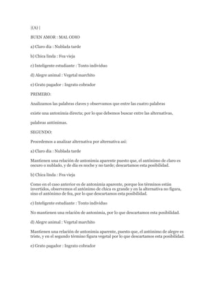 |(A) |

BUEN AMOR : MAL ODIO

a) Claro día : Nublada tarde

b) Chica linda : Fea vieja

c) Inteligente estudiante : Tonto individuo

d) Alegre animal : Vegetal marchito

e) Grato pagador : Ingrato cobrador

PRIMERO:

Analizamos las palabras claves y observamos que entre las cuatro palabras

existe una antonimia directa; por lo que debemos buscar entre las alternativas,

palabras antónimas.

SEGUNDO:

Procedemos a analizar alternativa por alternativa así:

a) Claro día : Nublada tarde

Mantienen una relación de antonimia aparente puesto que, el antónimo de claro es
oscuro o nublado, y de día es noche y no tarde; descartamos esta posibilidad.

b) Chica linda : Fea vieja

Como en el caso anterior es de antonimia aparente, porque los términos están
invertidos, observemos el antónimo de chica es grande y en la alternativa no figura,
sino el antónimo de fea, por lo que descartamos esta posibilidad.

c) Inteligente estudiante : Tonto individuo

No mantienen una relación de antonimia, por lo que descartamos esta posibilidad.

d) Alegre animal : Vegetal marchito

Mantienen una relación de antonimia aparente, puesto que, el antónimo de alegre es
triste, y en el segundo término figura vegetal por lo que descartamos esta posibilidad.

e) Grato pagador : Ingrato cobrador
 
