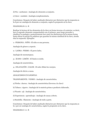 d) Pez : cardumen : Analogía de elemento a conjunto.

e) Llave : candado : Analogía complementaria.

Concluimos: Después de haber analizado distractor por distractor que la respuesta es
la d por ser analogía de elemento a conjunto, según lo propuesto en la clave.

DIAGRAMA B: A : B

Realizar la lectura de los elementos de la clave en forma inversa a la anterior, es decir,
leer el segundo elemento comparándolo con el primero, para luego proceder a
clasificar la analogía y posteriormente leer entre los distractores de la misma forma
hasta ubicar la pareja de palabras que guarden la misma similitud de la clave, siendo
ésta la respuesta. Ejemplos:

1.- PERSONA : NIÑO : El niño es una persona.

Analogía de género a especie.

2.- LADRA : PERRO : El perro ladra.

Analogía de onomatopeya.

3.- ÁCIDO : LIMÓN : El limón es ácido.

Analogía de característica.

4.- DILATACIÓN : CALOR : El calor dilata los cuerpos.

Analogía de efecto a causa.

ANALICEMOS UN EJEMPLO:

TRANSPARENTE : VIDRIO : Analogía de característica.

a) Piedra : dureza : Analogía de característica (Inversa a la clave)

b) Tabaco : cigarro : Analogía de lo materia prima a producto elaborado.

c) Picante : ají : Analogía de característica.

d) Experiencia : aprendizaje : Analogía de causa a efecto.

e) Bombilla : filamento : Analogía de todo a parte.

Concluimos: Después de haber analizado distractor por distractor que la respuesta es
la c por ser analogía de característica, según lo propuesto en la clave.

DIAGRAMA C: A : B
 