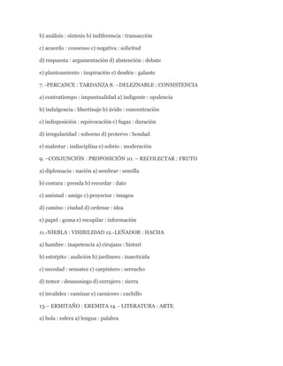 b) análisis : síntesis b) indiferencia : transacción

c) acuerdo : consenso c) negativa : solicitud

d) respuesta : argumentación d) abstención : debate

e) planteamiento : inspiración e) desdén : galante

7. -PERCANCE : TARDANZA 8. –DELEZNABLE : CONSISTENCIA

a) contratiempo : impuntualidad a) indigente : opulencia

b) indulgencia : libertinaje b) ávido : concentración

c) indisposición : equivocación c) fugaz : duración

d) irregularidad : soborno d) protervo : bondad

e) malestar : indisciplina e) sobrio : moderación

9. –CONJUNCIÓN : PROPOSICIÓN 10. – RECOLECTAR : FRUTO

a) diplomacia : nación a) sembrar : semilla

b) costura : prenda b) recordar : dato

c) amistad : amigo c) proyectar : imagen

d) camino : ciudad d) ordenar : idea

e) papel : goma e) recopilar : información

11.-NIEBLA : VISIBILIDAD 12.-LEÑADOR : HACHA

a) hambre : inapetencia a) cirujano : bisturí

b) estrépito : audición b) jardinero : insecticida

c) necedad : sensatez c) carpintero : serrucho

d) temor : desasosiego d) cerrajero : sierra

e) invalidez : caminar e) carnicero : cuchillo

13.– ERMITAÑO : EREMITA 14. - LITERATURA : ARTE

a) bola : esfera a) lengua : palabra
 