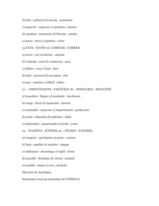 b) sólo : solitario b) novela : narración

c) superior : supremo c) química : ciencia

d) miedoso : temerario d) literato : artista

e) necio : terco e) pintura : color

15.YATE : NAVÍO 16. CAMINAR : CORRER

a) acero : oro a) aterrar : asustar

b) vehículo : auto b) ventarrón : aura

c) objeto : cosa c) loar : loor

d) niño : persona d) carcajear : reír

e) mar : marino e) difícil : arduo

17. – SIMPATIZANTE : FANÁTICO 18. - INSOLUBLE : SOLUCIÓN

a) impoluto : limpio a) insolente : insolencia

b) enojo : furor b) inanición : muerte

c) estimable : amoroso c) impertinente : perfección

d) amor : obsesión d) indemne : daño

e) admirador : apasionado e) inerte : yerto

19. - PLANETA : JÚPITER 20. –FELINO : PANTERA

a) vampiro : quiróptero a) perro : canino

b) luna : satélite b) instinto : ataque

c) soliloquio : monólogo c) reptil : simio

d) muralla : fortaleza d) virtud : caridad

e) mueble : mesa e) cruz : símbolo

Ejercicio de Analogías.

Soluciones (son las marcadas en CURSIVA)
 