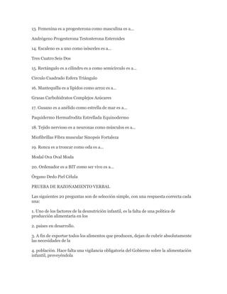 13. Femenina es a progesterona como masculina es a...

Andrógeno Progesterona Testosterona Esteroides

14. Escaleno es a uno como isósceles es a...

Tres Cuatro Seis Dos

15. Rectángulo es a cilindro es a como semicírculo es a…

Circulo Cuadrado Esfera Triángulo

16. Mantequilla es a lípidos como arroz es a...

Grasas Carbohidratos Complejos Azúcares

17. Gusano es a anélido como estrella de mar es a...

Paquidermo Hermafrodita Estrellada Equinodermo

18. Tejido nervioso es a neuronas como músculos es a...

Miofibrillas Fibra muscular Sinopsis Fortaleza

19. Ronca es a troncar como oda es a...

Modal Ova Oval Moda

20. Ordenador es a BIT como ser vivo es a...

Órgano Dedo Piel Célula

PRUEBA DE RAZONAMIENTO VERBAL

Las siguientes 20 preguntas son de selección simple, con una respuesta correcta cada
una:

1. Uno de los factores de la desnutrición infantil, es la falta de una política de
producción alimentaria en los

2. países en desarrollo.

3. A fin de exportar todos los alimentos que producen, dejan de cubrir absolutamente
las necesidades de la

4. población. Hace falta una vigilancia obligatoria del Gobierno sobre la alimentación
infantil, proveyéndola
 