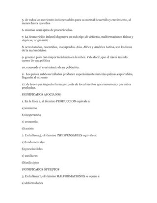 5. de todos los nutrientes indispensables para su normal desarrollo y crecimiento, al
menos hasta que ellos

6. mismos sean aptos de procurárselos.

7. La desnutrición infantil degenera en todo tipo de defectos, malformaciones físicas y
síquicas, originando

8. seres tarados, resentidos, inadaptados. Asia, Africa y América Latina, son los focos
de la mal nutrición

9. general, pero con mayor incidencia en la niñez. Vale decir, que el tercer mundo
carece de una política

10. concorde al crecimiento de su población.

11. Los países subdesarrollados producen especialmente materias primas exportables,
llegando al extremo

12. de tener que importar la mayor parte de los alimentos que consumen y que antes
producían.

SIGNIFICADOS ASOCIADOS

1. En la línea 1, el término PRODUCCION equivale a:

a) consumo

b) inoperancia

c) economía

d) acción

2. En la línea 5, el término INDISPENSABLES equivale a:

a) fundamentales

b) prescindibles

c) auxiliares

d) indistintos

SIGNIFICADOS OPUESTOS

3. En la línea 7, el término MALFORMACIONES se opone a:

a) deformidades
 
