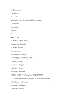 b) aberraciones

c) equilibrios

d) amorfias

4. En la línea 9, el término CARECE se opone a:

a) necesitar

b) mermar

c) déficit

d) proveer

ANALOGIAS

5. ACTITUD : APTITUD ::

a) intención : voluntad

b) objeto : materia

c) fin : principio

d) conducta : habilidad

6.PROCURAR :OBSTACULIZAR ::

a) ilusión : quimera

b) próximo : después

c) rapidez : quietud

d) contento : jubiloso

SIGNIFICACION DE PALABRAS EN CONTEXTO

7. "La desnutrición infantil degenera en todo tipo de defectos..."

a) hambruna - deficiencias

b) anemia - defecación

c) robustez - excesos
 