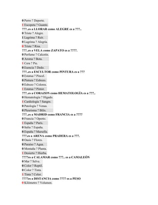 0 Perro ? Deporte.
1 Escopeta ? Guante.
???..es a LLORAR como ALEGRE es a ???..
0 Triste ? Alegre.
1 Lagrima ? Reír.
0 Lagrima ? Alegría.
0 Triste ? Risa.
???..es a VELA como ZAPATO es a ????.
0 Perfume ? Calcetín.
0 Aroma ? Bota.
1 Cera ? Pie.
0 Esencia ? Dedo.
???..es a ESCULTOR como PINTURA es a ???
0 Estatua ? Pincel.
0 Pintura ? Esbozo.
0 Esbozo ? Colores.
1 Estatua ? Pintor.
???..es a CORAZON como HEMATOLOGÍA es a ???..
0 Hematología ? Hígado.
1 Cardiología ? Sangre.
0 Patología ? Venas.
0 Pleurisma ? Bilis.
???..es a MADRID como FRANCIA es a ????
0 Francia ? Oporto.
1 España ? París.
0 Italia ? España.
0 España ? Marsella.
???.es a ARENA como PRADERA es a ???.
0 Oasis ? Flores.
0 Paraíso ? Agua.
0 Montaña ? Planta.
1 Desierto ? Hierba.
????es a CALAMAR como ???.. es a CAMALEÓN
0 Mar ? Selva.
0 Color ? Reptil.
0 Color ? Tinta.
1 Tinta ? Color.
????es a DISTANCIA como ???? es a PESO
0 Kilómetro ? Volumen.
 
