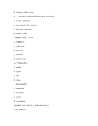 d) depauperación - taras

8. "...concorde con el crecimiento de su población..."

a) preciso - aumento

b) convincente - incremento

c) conforme - ascenso

d) acorde – afán

TERMINO EXCLUIDO:

9. POLITICA

a) politiquear

b) politicón

c) polimatía

d) politequería

10. VIGILANCIA

a) acecho

b) vigilia

c) celo

d) vileza

11. CONCORDE

a) concordia

b) conforme

c) acorde

d) comordante

SIGNIFICACION DE PALABRAS O IDEAS :

12. GOBIERNO
 
