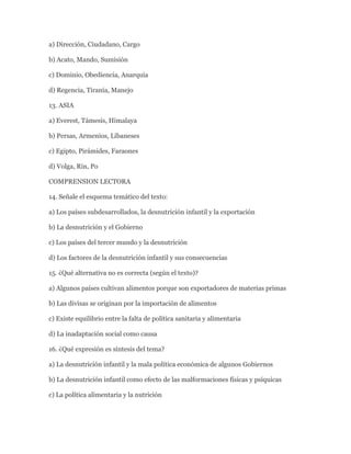 a) Dirección, Ciudadano, Cargo

b) Acato, Mando, Sumisión

c) Dominio, Obediencia, Anarquía

d) Regencia, Tiranía, Manejo

13. ASIA

a) Everest, Támesis, Himalaya

b) Persas, Armenios, Libaneses

c) Egipto, Pirámides, Faraones

d) Volga, Rin, Po

COMPRENSION LECTORA

14. Señale el esquema temático del texto:

a) Los países subdesarrollados, la desnutrición infantil y la exportación

b) La desnutrición y el Gobierno

c) Los países del tercer mundo y la desnutrición

d) Los factores de la desnutrición infantil y sus consecuencias

15. ¿Qué alternativa no es correcta (según el texto)?

a) Algunos países cultivan alimentos porque son exportadores de materias primas

b) Las divisas se originan por la importación de alimentos

c) Existe equilibrio entre la falta de política sanitaria y alimentaria

d) La inadaptación social como causa

16. ¿Qué expresión es síntesis del tema?

a) La desnutrición infantil y la mala política económica de algunos Gobiernos

b) La desnutrición infantil como efecto de las malformaciones físicas y psíquicas

c) La política alimentaria y la nutrición
 