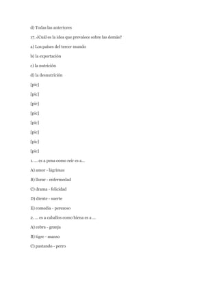 d) Todas las anteriores

17. ¿Cuál es la idea que prevalece sobre las demás?

a) Los países del tercer mundo

b) la exportación

c) la nutrición

d) la desnutrición

[pic]

[pic]

[pic]

[pic]

[pic]

[pic]

[pic]

[pic]

1. … es a pena como reir es a…

A) amor - lágrimas

B) llorar - enfermedad

C) drama - felicidad

D) diente - suerte

E) comedia - perezoso

2. … es a caballos como hiena es a …

A) cebra - granja

B) tigre - manso

C) pastando - perro
 
