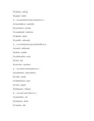 D) sabana - salvaje

E) pajaro - safari

3. … es a geometría como ecuación es a …

A) matemáticas - cuadrado

B) enseñanza - escuela

C) complicado - simétrica

D) álgebra - igual

E) estudio - adecuado

4. … es a aristócrata como alcantarilla es a…

A) esnob - millonario

B) título - castillo

C) sofisticación - sucio

D) rata - útil

E) mal olor - carretera

5. … es a metro como gramo es a …

A) centímetro - cinta métrica

B) valtio - medir

C) milimétricas - peso

D) vatio - níquel

E) kilogramo - balance

6. … es a mes como doce es a …

A) calendario - sol

B) trimestre - fecha

C) semana - año
 