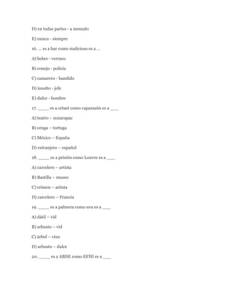 D) en todas partes - a menudo

E) nunca - siempre

16. … es a bar como malicioso es a …

A) beber - verraco

B) conejo - policía

C) camarero - bandido

D) insulto - jefe

E) dulce - hombre

17. ____ es a ortaet como caparazón es a ___

A) teatro – nozarapac

B) oruga – tortuga

C) México – España

D) extranjero – español

18. ____ es a prisión como Louvre es a ___

A) carcelero – artista

B) Bastilla – museo

C) crimen – artista

D) carcelero – Francia

19. ____ es a palmera como uva es a ___

A) dátil – vid

B) arbusto – vid

C) árbol – vino

D) arbusto – dulce

20. ____ es a ABDE como EFHI es a ___
 