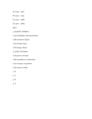 A) 1234 – 4567

B) 1245 – 1245

C) 1245 – 5689

D) 1267 – 7889

[pic]

3. ELEGÍA: POEMA::

o (A) tonalidad: instrumentación

o (B) contorno: figura

o (C) estrofa: línea

o (D) tango: danza

4. AVES: PLUMAS::

o (A) peces: escamas

o (B) mamíferos: vertebrados

o (C) cuerpos: esqueletos

o (D) manos: dedos

1. D

2. C

3. D

4. A
 