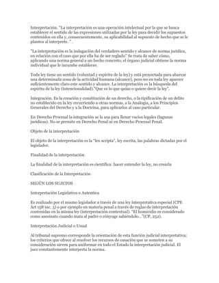 Interpretación. "La interpretación es una operación intelectual por la que se busca
establecer el sentido de las expresiones utilizadas por la ley para decidir los supuestos
contenidos en ella y, consecuentemente, su aplicabilidad al supuesto de hecho que se le
plantea al interprete. " .

"La interpretación es la indagación del verdadero sentido y alcance de norma jurídica,
en relación con el caso que por ella ha de ser reglado" Se trata de saber cómo,
aplicando una norma general a un hecho concreto, el órgano judicial obtiene la norma
individual que le incumbe establecer.

Toda ley tiene un sentido (voluntad y espíritu de la ley) y está proyectada para abarcar
una determinada zona de la actividad humana (alcance), pero no en toda ley aparece
suficientemente claro este sentido y alcance. La interpretación es la búsqueda del
espíritu de la ley (intencionalidad).”Que es lo que quiso o quiere decir la ley”.

Integración. Es la creación y constitución de un derecho, o la tipificación de un delito
no establecido en la ley recurriendo a otras normas, a la Analogía, a los Principios
Generales del Derecho y a la Doctrina, para aplicarlos al caso particular.

En Derecho Procesal la integración se la usa para llenar vacíos legales (lagunas
jurídicas). No se permite en Derecho Penal ni en Derecho Procesal Penal.

Objeto de la interpretación

El objeto de la interpretación es la “lex scripta”, ley escrita, las palabras dictadas por el
legislador.

Finalidad de la interpretación

La finalidad de la interpretación es científica: hacer entender la ley, no crearla

Clasificación de la Interpretación

SEGÚN LOS SUJETOS

Interpretación Legislativa o Autentica

Es realizado por el mismo legislador a través de una ley interpretativa especial (CPE
Art 158 inc. 3) o por ejemplo en materia penal a través de reglas de interpretación
contenidas en la misma ley (interpretación contextual). “El homicidio es considerado
como asesinato cuando mata al padre o cónyuge sabiéndolo…”(CP, 252).

Interpretación Judicial o Usual

Al tribunal supremo corresponde la orientación de esta función judicial interpretativa;
los criterios que ofrece al resolver los recursos de casación que se someten a su
consideración sirven para uniformar en todo el Estado la interpretación judicial. El
juez constantemente interpreta la norma.
 